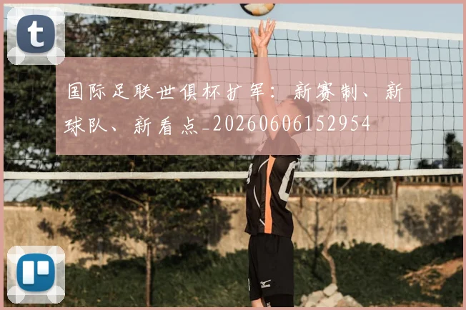 国际足联世俱杯扩军：新赛制、新球队、新看点_20260606152954