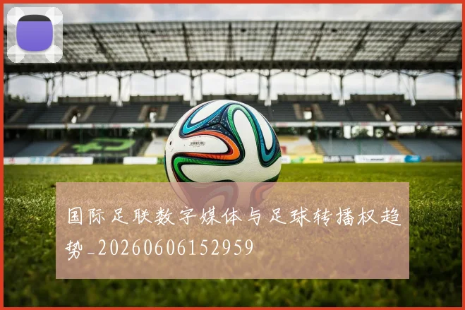 国际足联数字媒体与足球转播权趋势_20260606152959