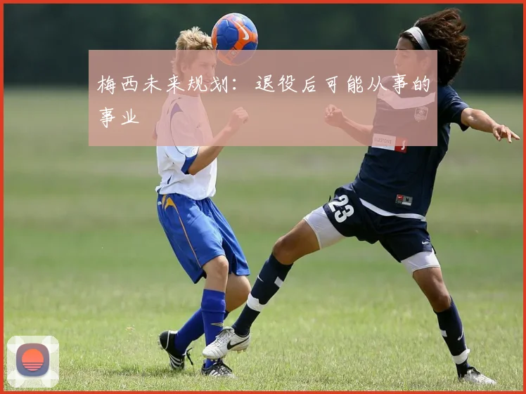 梅西未来规划：退役后可能从事的事业