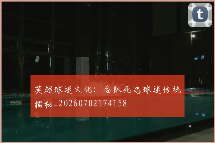 英超球迷文化：各队死忠球迷传统揭秘_20260702174158