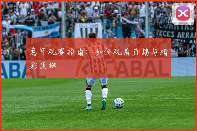 意甲观赛指南：如何观看直播与精彩集锦