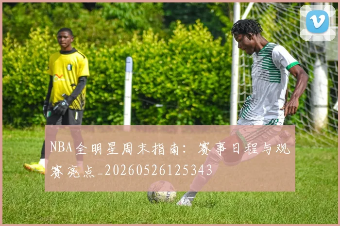 NBA全明星周末指南:赛事日程与观赛亮点_20260526125343