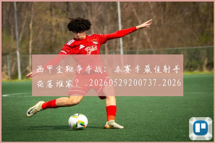 西甲金靴争夺战：本赛季最佳射手花落谁家？_20260529200737_20260703181938